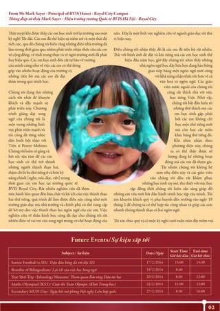 From Mr Mark Sayer - Principal of BVIS Hanoi - Royal City Campus
Thông điệp từ thầy Mark Sayer - Hiệu trưởng trường Quốc tế BVIS Hà Nội - Royal City
02
Thật tuyệt khi được thấy các em học sinh trở lại trường sau một
kỳ nghỉ Tết dài. Các em đã thể hiện sự niềm nở và một thái độ
tích cực, qua đó chúng tôi hiểu rằng những điều nhà trường đã
làm trong thời gian qua nhằm phát triển nhận thức của các em
về cộng đồng, về tính trung thực và về ngôi trường mới đã phát
huy hiệu quả. Các em học sinh đều rất tự hào về trường
của mình cũng như về việc các em có thể đóng
góp vào nhiều hoạt động của trường và
những tiến bộ mà các em đã đạt
được trong quá trình học.
Chúng tôi đang tìm những
cách tốt nhất để khuyến
khích và đẩy mạnh sự
phát triển này. Chương
trình giảng dạy song
ngữ của chúng tôi là
một trong những lĩnh
vực phát triển mạnh và
tôi cũng đã từng nhắc
đến buổi hội thảo với
Tiến sĩ Peeter Mehisto.
Chúng tôi luôn cố gắng và
hết sức tận tâm để các em
học sinh có thể trở thành
những người thành thạo hai,
thậm chí là ba thứ tiếng ở cả bốn kỹ
năng chính (nghe, nói, đọc, viết) trong
thời gian các em học tại trường quốc tế
BVIS Royal City. Rất nhiều nghiên cứu đã được
tiến hành liên quan đến bản chất và lợi ích của việc thành thạo
hai thứ tiếng, quá trình để làm được điều này cũng như môi
trường giáo dục mà nhà trường và chính phủ có thể cung cấp
để hỗ trợ cho việc thành thạo hai ngôn ngữ của các em. Việc
nghiên cứu về thần kinh học cũng đã dạy cho chúng tôi rất
nhiều điều về vai trò của song ngữ trong cơ chế hoạt động của
não. Đây là một lĩnh vực nghiên cứu về ngành giáo dục rất thú
vị hiện nay.
Điều chúng tôi nhận thấy đó là các em đã tiến bộ rất nhiều.
Trái với hình ảnh dè dặt và kín tiếng mà các em học sinh thể
hiện đầu năm học, giờ đây chúng tôi nhìn thấy những
nhà ngôn ngữ học đầy hứa hẹn đang hào hứng
giao tiếp bằng một ngôn ngữ mới cùng
với khả năng nhận thức tốt hơn về cả
văn hoá và ngôn ngữ. Các giáo
viên nước ngoài của chúng tôi
cũng rất thích thú với việc
học tiếng Việt. Nhờ vậy,
chúng tôi bắt đầu hiểu rõ
những thử thách mà các
em học sinh gặp phải
bởi các em không chỉ
học một thứ tiếng mới
mà còn học các môn
khác bằng thứ tiếng đó.
Khi nhìn nhận theo
phương diện này, chúng
ta có thể thấy được số
lượng đáng kể những hoạt
động mà các em đã tham gia.
Tất nhiên chúng tôi không hề
xem nhẹ điều này và các giáo viên
của chúng tôi đều rất khâm phục
những học sinh say mê, tha thiết với việc học
tập đồng thời chúng tôi luôn sẵn sàng giúp đỡ
những em vừa mới bắt đầu hành trình học tập của mình. Tôi
xin khuyến khích quý vị phụ huynh đến trường vào ngày 19
tháng 2 để chúng ta có thể hợp tác cùng nhau và giúp các con
nhanh chóng thành thạo cả hai ngôn ngữ.
Tôi xin chúc quý vị có một kỳ nghỉ cuối tuần tràn đầy niềm vui.
Date/NgàySubject/ Sự kiện
Senior Football vs SIS/ Trận đấu bóng đá với đội SIS 17/2/2014 15:00 15:30
Benefits of Bilingualism/ Lợi ích của việc học Song ngữ 19/2/2014 8:40
Year 5&6 Trip - Ethnology Museum/ Tham quan Bảo tàng Dân tộc học 20/2/2014 8:30 12:00
22/2/2014Maths Olympiad (KS3)/ Cuộc thi Toán Olympic (Khối Trung học) 11:00 13:00
Secondary MUN Day/ Ngày hội mô phỏng Hội nghị Liên hợp quốc 27/2/2014 8:30 16:00
Future Events/Sự kiện sắp tới
Start Time
Giờ bắt đầu
End time
Giờ kết thúc
 