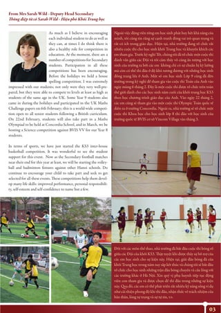 03
As much as I believe in encouraging
each individual student to do as well as
they can, at times I do think there is
also a healthy role for competition in
education. At the moment, there are a
number of competitions for Secondary
students. Participation in all these
competitions has been encouraging.
Before the holidays we held a house
spelling competition. I was extremely
impressed with our students; not only were they very well-pre-
pared, but they were able to compete to levels at least as high as
students of the same age in the UK. Some Year 9 students also
came in during the holidays and participated in the UK Maths
Challenge papers on 6th February; this is a world-wide competi-
tion open to all senior students following a British curriculum.
On 22nd February, students will also take part in a Maths
Olympiad to be held at Concordia School, and in March, we be
hosting a Science competition against BVIS VV for our Year 8
students.
In terms of sports, we have just started the KS3 inter-house
basketball competition. It was wonderful to see the student
support for this event. Now as the Secondary football matches
near their end for this year at least, we will be starting the volley-
ball and badminton fixtures against other Hanoi schools. Do
continue to encourage your child to take part and seek to get
selected for all these events. These competitions help them devel-
op many life skills: improved performance, personal responsibili-
ty, self-esteem and self-confidence to name but a few.
From Mrs Sarah Wild - Deputy Head Secondary
Thông điệp từ cô Sarah Wild - Hiệu phó Khối Trung học
Ngoài việc động viên từng em học sinh phát huy hết khả năng của
mình, tôi cũng tin rằng sự cạnh tranh đóng vai trò quan trọng và
rất có ích trong giáo dục. Hiện tại, nhà trường đang tổ chức rất
nhiều cuộc thi cho học sinh khối Trung học và khuyến khích các
em tham gia. Trước kỳ nghỉ Tết, chúng tôi đã tổ chức một cuộc thi
đánh vần giữa các Đội và tôi cảm thấy vô cùng ấn tượng với học
sinh của trường ta bởi các em không chỉ có sự chuẩn bị kỹ lưỡng
mà còn có thể thi đấu ở độ khó tương đương với những học sinh
đồng trang lứa ở Anh. Một số em học sinh Lớp 9 cũng đã đến
trường trong kỳ nghỉ để tham gia vào cuộc thi Toán của Anh vào
ngày mùng 6 tháng 2. Đây là một cuộc thi được tổ chức trên toàn
thế giới dành cho các học sinh năm cuối của khối trung học KS3
theo học chương trình giáo dục của Anh. Vào ngày 22 tháng 2,
các em cũng sẽ tham gia vào một cuộc thi Olympic Toán quốc tế
diễn ra ở trường Concordia. Ngoài ra, nhà trường sẽ tổ chức một
cuộc thi Khoa học cho học sinh lớp 8 thi đấu với học sinh của
trường quốc tế BVIS cơ sở Vincom Village vào tháng 3.
Đối với các môn thể thao, nhà trường đã bắt đầu cuộc thi bóng rổ
giữa các Đội của khối KS3. Thật tuyệt khi được thấy sự hỗ trợ của
các em học sinh cho sự kiện này. Hiện tại, giải đấu bóng đá của
khối Trung học trong năm nay sắp kết thúc và chúng tôi sẽ bắt đầu
tổ chức cho học sinh những trận đấu bóng chuyền và cầu lông với
các trường khác ở Hà Nội. Xin quý vị phụ huynh tiếp tục động
viên con tham gia và được chọn để thi đấu trong những sự kiện
này. Qua đó, các em có thể phát triển rất nhiều kỹ năng sống ví dụ
như cải thiện phong độ khi thi đấu, nhận thức về trách nhiệm của
bản thân, lòng tự trọng và sự tự tin, v.v.
 