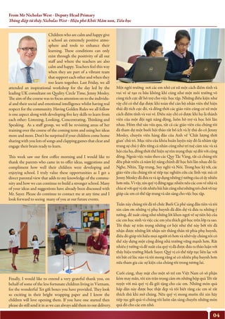 From Mr Nicholas West - Deputy Head Primary
Thông điệp từ thầy Nicholas West - Hiệu phó Khối Mầm non, Tiểu học
04
Children who are calm and happy give
a school an extremely positive atmo-
sphere and tools to enhance their
learning. These conditions can only
exist through the positivity of all our
staff and where the teachers are also
calm and happy. Teachers feel this way
when they are part of a vibrant team
that support each other and when they
too learn together. Last Friday, we all
attended an inspirational workshop for the day led by the
leading UK consultant on Quality Circle Time, Jenny Mosley.
The aim of the course was to focus attention on to the individu-
al and their social and emotional intelligence whilst having real
respect for the community. Having Golden Rules we all follow
is one aspect along with developing five key skills to learn from
each other: Listening, Looking, Concentrating, Thinking and
Speaking. As a staff group, we will be revisiting areas of her
training over the course of the coming term and using her ideas
more and more. Don’t be surprised if your children come home
sharing with you lots of songs and clapping games that clear and
engage their brain ready to learn.
This week saw our first coffee morning and I would like to
thank the parents who came in to offer ideas, suggestions and
compliment how well their children were developing and
enjoying school. I truly value these opportunities as I get a
direct parental view that adds to my knowledge of the commu-
nity and how we can continue to build a stronger school. Many
of your ideas and suggestions have already been discussed with
Mr. Sayer. Please do continue to contact me at any time and I
look forward to seeing many of you at our future events.
Finally, I would like to extend a very grateful thank you, on
behalf of some of the less fortunate children living in Vietnam,
for the wonderful Tet gift boxes you have provided. They look
so exciting in their bright wrapping paper and I know the
children will love opening them. If you have one started then
please do still send it in as we can always add them to our delivery.
Một ngôi trường nơi các em nhỏ cư xử một cách điềm tĩnh và
vui vẻ sẽ tạo ra bầu không khí cũng như một môi trường vô
cùng tích cực để hỗ trợ cho việc học tập. Những điều kiện như
vậy chỉ có thể đạt được khi toàn thể cán bộ nhân viên thể hiện
thái độ tích cực đó, và đồng thời các giáo viên cũng cư xử một
cách điềm tĩnh và vui vẻ. Điều này chỉ có được khi họ là thành
viên của một đội ngũ năng động, luôn hỗ trợ và học hỏi lẫn
nhau. Hôm thứ sáu vừa qua, tất cả các giáo viên của chúng tôi
đã tham dự một buổi hội thảo rất bổ ích và lý thú do cô Jenny
Mosley, chuyên viên hàng đầu của Anh về ‘Chất lượng thời
gian’ chủ trì. Mục tiêu của khóa huấn luyện này đó là nhằm tập
trung sự chú ý đến từng cá nhân cũng như trí tuệ cảm xúc và xã
hội của họ, đồng thời thể hiện sự tôn trọng thực sự đối với cộng
đồng. Ngoài việc tuân theo các Quy Tắc Vàng, tất cả chúng tôi
đều phát triển cả năm kỹ năng chính để học hỏi lẫn nhau đó là:
Nghe, Nhìn, Tập trung, Suy nghĩ và Nói. Trong học kỳ tới, các
giáo viên của chúng tôi sẽ tiếp tục nghiên cứu các lĩnh vực mà cô
JennyMosleyđãđưaravàápdụngnhữngýtưởngcủacôấynhiều
hơnnữa.Vìvậy,xinquývịđừngngạcnhiênnếucácconvềnhàvà
chiasẻvớiquývịrấtnhiềubàihátcũngnhưnhữngtròchơivỗtay
giúp các em có thể tập trung và sẵn sàng cho việc học tập.
Tuần này chúng tôi đã tổ chức Buổi Cà phê sáng đầu tiên và tôi
xin cảm ơn những vị phụ huynh đã đến dự và đưa ra những ý
tưởng, đề xuất cũng như những lời khen ngợi về sự tiến bộ của
các em học sinh và việc các em yêu thích giờ học trên lớp ra sao.
Tôi thực sự trân trọng những cơ hội như thế này bởi tôi đã
nhận được những lời nhận xét thẳng thắn từ phía phụ huynh,
điều đó giúp tôi hiểu mọi người rõ hơn và nhờ vậy chúng tôi có
thể xây dựng một cộng đồng nhà trường vững mạnh hơn. Rất
nhiều ý tưởng và đề xuất của quý vị đã được đưa ra thảo luận với
thầy hiệu trưởng Mark Sayer. Quý vị có thể tiếp tục liên lạc với
tôi bất cứ lúc nào và tôi mong rằng sẽ có nhiều phụ huynh hơn
nữa tham gia các sự kiện của chúng tôi trong tương lai.
Cuối cùng, thay mặt cho một số trẻ em Việt Nam có số phận
kém may mắn, tôi xin trân trọng cảm ơn những hộp quà Tết rất
tuyệt vời mà quý vị đã gửi tặng cho các em. Những món quà
hấp dẫn này được bọc thật đẹp và tôi biết rằng các em sẽ rất
thích thú khi mở chúng. Nếu quý vị mong muốn thì xin hãy
tiếp tục gửi quà vì chúng tôi luôn sẵn sàng chuyển những món
quà đó cho các em nhỏ.
 