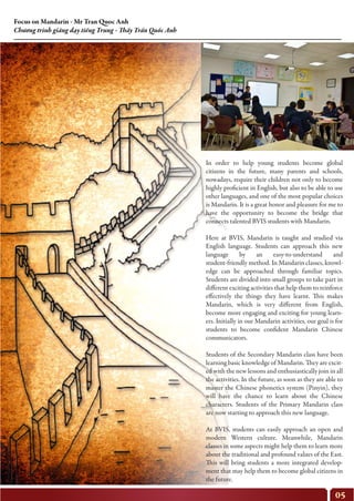 05
Focus on Mandarin - Mr Tran Quoc Anh
Chương trình giảng dạy tiếng Trung - Thầy Trần Quốc Anh
In order to help young students become global
citizens in the future, many parents and schools,
nowadays, require their children not only to become
highly proficient in English, but also to be able to use
other languages, and one of the most popular choices
is Mandarin. It is a great honor and pleasure for me to
have the opportunity to become the bridge that
connects talented BVIS students with Mandarin.
Here at BVIS, Mandarin is taught and studied via
English language. Students can approach this new
language by an easy-to-understand and
student-friendly method. In Mandarin classes, knowl-
edge can be approached through familiar topics.
Students are divided into small groups to take part in
different exciting activities that help them to reinforce
effectively the things they have learnt. This makes
Mandarin, which is very different from English,
become more engaging and exciting for young learn-
ers. Initially in our Mandarin activities, our goal is for
students to become confident Mandarin Chinese
communicators.
Students of the Secondary Mandarin class have been
learning basic knowledge of Mandarin. They are excit-
ed with the new lessons and enthusiastically join in all
the activities. In the future, as soon as they are able to
master the Chinese phonetics system (Pinyin), they
will have the chance to learn about the Chinese
characters. Students of the Primary Mandarin class
are now starting to approach this new language.
At BVIS, students can easily approach an open and
modern Western culture. Meanwhile, Mandarin
classes in some aspects might help them to learn more
about the traditional and profound values of the East.
This will bring students a more integrated develop-
ment that may help them to become global citizens in
the future.
 