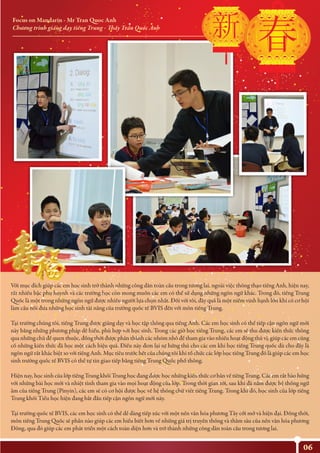 06
Focus on Mandarin - Mr Tran Quoc Anh
Chương trình giảng dạy tiếng Trung - Thầy Trần Quốc Anh
Với mục đích giúp các em học sinh trở thành những công dân toàn cầu trong tương lai, ngoài việc thông thạo tiếng Anh, hiện nay,
rất nhiều bậc phụ huynh và các trường học còn mong muốn các em có thể sử dụng những ngôn ngữ khác. Trong đó, tiếng Trung
Quốc là một trong những ngôn ngữ được nhiều người lựa chọn nhất. Đối với tôi, đây quả là một niềm vinh hạnh lớn khi có cơ hội
làm cầu nối đưa những học sinh tài năng của trường quốc tế BVIS đến với môn tiếng Trung.
Tại trường chúng tôi, tiếng Trung được giảng dạy và học tập thông qua tiếng Anh. Các em học sinh có thể tiếp cận ngôn ngữ mới
này bằng những phương pháp dễ hiểu, phù hợp với học sinh. Trong các giờ học tiếng Trung, các em sẽ thu được kiến thức thông
qua những chủ đề quen thuộc, đồng thời được phân thành các nhóm nhỏ để tham gia vào nhiều hoạt động thú vị, giúp các em củng
cố những kiến thức đã học một cách hiệu quả. Điều này đem lại sự hứng thú cho các em khi học tiếng Trung quốc dù cho đây là
ngôn ngữ rất khác biệt so với tiếng Anh. Mục tiêu trước hết của chúng tôi khi tổ chức các lớp học tiếng Trung đó là giúp các em học
sinh trường quốc tế BVIS có thể tự tin giao tiếp bằng tiếng Trung Quốc phổ thông.
Hiện nay, học sinh của lớp tiếng Trung khối Trung học đang được học những kiến thức cơ bản về tiếng Trung. Các em rất hào hứng
với những bài học mới và nhiệt tình tham gia vào mọi hoạt động của lớp. Trong thời gian tới, sau khi đã nắm được hệ thống ngữ
âm của tiếng Trung (Pinyin), các em sẽ có cơ hội được học về hệ thống chữ viết tiếng Trung. Trong khi đó, học sinh của lớp tiếng
Trung khối Tiểu học hiện đang bắt đầu tiếp cận ngôn ngữ mới này.
Tại trường quốc tế BVIS, các em học sinh có thể dễ dàng tiếp xúc với một nền văn hóa phương Tây cởi mở và hiện đại. Đồng thời,
môn tiếng Trung Quốc sẽ phần nào giúp các em hiểu biết hơn về những giá trị truyền thống và thâm sâu của nền văn hóa phương
Đông, qua đó giúp các em phát triển một cách toàn diện hơn và trở thành những công dân toàn cầu trong tương lai.
 