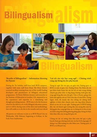 07
‘Benefits of Bilingualism’ – Information Morning
for Parents
During the Tet holiday, staff from both BVIS campuses,
together with some staff from Doan Thi Diem School,
received excellent training from one of the world’s leading
developers and practitioners of bilingual educational
programmes. Dr Peeter Mehisto, lecturer and researcher at
the Institute of Education in London, UK, imparted to us
his experiences and expertise in a stimulating and
thought-provoking manner. BVIS aims to be the foremost
school in the delivery of a truly bilingual education system,
and we will be sharing some of the ideas and methodology
that will enable us to do this in the months and years ahead.
All parents are welcome to join us at BVIS Royal City on
Wednesday 19th February beginning at 8:40am, in the
Early Years Auditorium.
‘Lợi ích của việc học song ngữ’ – Chương trình
cung cấp thông tin cho phụ huynh
Trong kỳ nghỉ Tết vừa qua, các giáo viên Trường quốc tế
BVIS và một số giáo viên Trường Đoàn Thị Điểm đã trải
qua khóa huấn luyện hết sức bổ ích từ một trong những
chuyên gia phát triển và ứng dụng chương trình giáo dục
song ngữ hàng đầu trên thế giới. Tiến sĩ Peeter, giảng viên
kiêm nhà nghiên cứu tại Viện Giáo dục ở Luân Đôn, Vương
Quốc Anh, đã truyền đạt cho chúng tôi những kinh
nghiệm và kiến thức chuyên môn của ông nhằm khuyến
khích sự tìm tòi và suy nghĩ. Trường quốc tế BVIS hướng
đến việc trở thành ngôi trường đầu tiên mang đến một hệ
thống giáo dục song ngữ thực sự, và chúng tôi sẽ chia sẻ một
số ý kiến cũng như những phương pháp giúp chúng tôi thực
hiện được điều này trong thời gian tới.
Chúng tôi rất vui mừng chào đón toàn thể quý vị phụ
huynh tham gia chương trình này vào lúc 8:40 sáng ngày 19
tháng 4 tại Hội trường tòa nhà Mầm non, Trường quốc tế
BVIS cơ sở Royal City.
Bilingualism
Bilingualism
Bilingualism
 