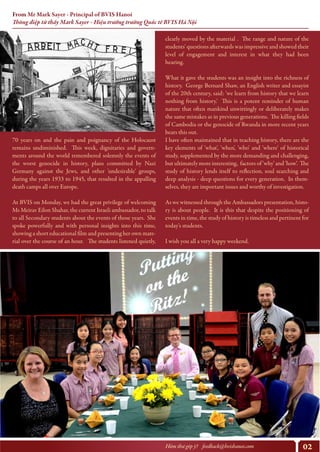 02Hòm thư góp ý? feedback@bvishanoi.com
From Mr Mark Sayer - Principal of BVIS Hanoi
Thông điệp từ thầy Mark Sayer - Hiệu trưởng trường Quốc tế BVIS Hà Nội
clearly moved by the material . The range and nature of the
students' questions afterwards was impressive and showed their
level of engagement and interest in what they had been
hearing.
What it gave the students was an insight into the richness of
history. George Bernard Shaw, an English writer and essayist
of the 20th century, said: 'we learn from history that we learn
nothing from history.' This is a potent reminder of human
nature that often mankind unwittingly or deliberately makes
the same mistakes as in previous generations. The killing fields
of Cambodia or the genocide of Rwanda in more recent years
bears this out.
I have often maintained that in teaching history, there are the
key elements of 'what', 'when', 'who' and 'where' of historical
study, supplemented by the more demanding and challenging,
but ultimately more interesting, factors of 'why' and 'how'. The
study of history lends itself to reflection, soul searching and
deep analysis - deep questions for every generation. In them-
selves, they are important issues and worthy of investigation.
As we witnessed through the Ambassadors presentation, histo-
ry is about people. It is this that despite the positioning of
events in time, the study of history is timeless and pertinent for
today's students.
I wish you all a very happy weekend.
https://www.youtube.com/watch?v=y6Sxv-sUYtM
70 years on and the pain and poignancy of the Holocaust
remains undiminished. This week, dignitaries and govern-
ments around the world remembered solemnly the events of
the worst genocide in history, plans committed by Nazi
Germany against the Jews, and other 'undesirable' groups,
during the years 1933 to 1945, that resulted in the appalling
death camps all over Europe.
At BVIS on Monday, we had the great privilege of welcoming
Ms Meirav Eilon Shahar, the current Israeli ambassador, to talk
to all Secondary students about the events of those years. She
spoke powerfully and with personal insights into this time,
showing a short educational film and presenting her own mate-
rial over the course of an hour. The students listened quietly,
 