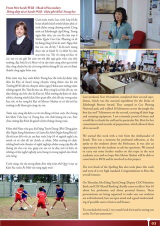 03
Cuối tuần trước, học sinh Lớp 10 đã
hoàn thành hành trình khám phá có
tính điểm trong chương trình Công
tước xứ Edinburgh cấp Đồng. Trong
ngày đầu tiên, các em đã cắm trại ở
Vườn Quốc Gia Cúc Phương và đi
bộ băng rừng 16 ki-lô-mét. Ngày thứ
hai các em đi bộ 7 ki-lô-mét mang
theo tất cả hành lý và thiết bị cắm
trại trên vai. Tôi vô cùng tự hào về
các em và xin gửi lời cảm ơn tới đội ngũ giáo viên của nhà
trường, đặc biệt là cô Muir về sự tận tâm cũng như quá trình
dày công chuẩn bị của cô trong nhiều tháng để các em có được
thành công ngày hôm nay.
Đầu tuần này, học sinh Khối Trung học đã vinh dự được tiếp
đón bà Đại sứ Israel trong chuyến viếng thăm của bà tới
Trường BVIS để nói chuyện nhân ngày Holocaust tưởng niệm
những người Do Thái bị tàn sát. Đây cũng là cơ hội để các em
đặt những câu hỏi cho bà Đại sứ. Nhà trường dự kiến tổ chức
nhiều chương trình khác liên quan đến chủ đề này trong năm
học tới, và hy vọng bà Đại sứ Meirav Shahar sẽ có thể trở lại
trường ta để tham gia cùng các em.
Tuần này cũng đã diễn ra rất sôi động với hai cuộc thi chung
kết khối Tiểu học và Trung học với chất lượng rất cao. Xin
chúc mừng đội Huế đã giành chiến thắng chung cuộc.
Hôm thứ Năm vừa qua, bà Đặng Tuyết Dung (Phó Tổng giám
đốc Ngân hàng Maritime và Giám đốc khối Ngân hàng Bán lẻ)
đã tới trao đổi với các em học sinh Lớp 10 về ngành nghề của
mình và về chủ đề tài chính cá nhân. Nhà trường tổ chức
những buổi nói chuyện về nghề nghiệp nhằm cung cấp đầy đủ
thông tin cho các em, giúp các em có tư duy mở và hiểu rõ
những cơ hội nghề nghiệp nói chung và trong ngành tài chính
nói riêng.
Cuối cùng, tôi rất mong được đón tiếp toàn thể Quý vị tại sự
kiện Sắc xuân Ất Mùi vào sáng ngày mai!
Last weekend, Year 10 students completed their second expe-
dition, which was the assessed expedition for the Duke of
Edinburgh Bronze Award. They camped in Cuc Phuong
National park and walked 16 kilometres across the jungle the
first day and 7 kilometres on the second, carrying all their bags
and camping equipment. I am extremely proud of them and
would like to thank the staff and in particular Ms. Muir for her
commitment and months of preparation, which allowed them
all to succeed!
We started this week with a visit from the Ambassador of
Israeli. This was a moment for profound reflection, as she
spoke to the students about the Holocaust. It was also an
opportunity for the students to ask her questions. We intend
to carry out some further studies on this topic in the next
academic year and we hope Mrs Meirav Shahar will be able to
come back to BVIS and be involved in this project.
The two finals of the Spelling Bee also took place this week
and were of a very high standard. Congratulations to Hue, the
overall winners.
On Thursday, Mrs Đặng Tuyết Dung (Deputy CEO Maritime
Bank and CEO Retail Banking) kindly came to talk to Year 10
about her profession and about personal finance. These
presentations are being organised to make sure our students
are well-informed, have an open mind and a good understand-
ing of possible career choices and finance.
To conclude this week, I very much look forward to seeing you
at the Tet Fair tomorrow!
From Mrs Sarah Wild - Head of Secondary
Thông điệp từ cô Sarah Wild - Hiệu phó Khối Trung học
 