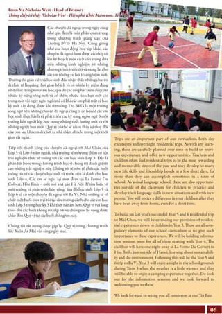 Các chuyến dã ngoại trong ngày cũng
như qua đêm là một phần quan trọng
trong chương trình giảng dạy của
Trường BVIS Hà Nội. Cũng giống
như các hoạt động học tập khác, các
chuyến dã ngoại luôn được các thầy cô
lên kế hoạch một cách cẩn trọng dựa
trên những kinh nghiệm từ những
chương trình trước đó và mang lại cho
các em những cơ hội trải nghiệm mới.
Thường thì giáo viên và học sinh đều nhận thấy những chuyến
đi thực tế là quãng thời gian bổ ích và có nhiều kỷ niệm đáng
nhớ nhất trong mỗi năm học, qua đó các em phát triển được rất
nhiều kỹ năng sống mới và có thêm nhiều tình bạn mới chỉ
trong một vài ngày ngắn ngủi mà có khi các em phải mất cả học
kỳ mới xây dựng được khi ở trường. Do BVIS là một trường
song ngữ nên những chuyến dã ngoại cũng là cơ hội để các em
học sinh thực hành và phát triển các kỹ năng ngôn ngữ ở môi
trường bên ngoài lớp học trong những tình huống mới và với
những người bạn mới. Quý vị có thể sẽ nhận thấy sự thay đổi
của con sau khi con đi chơi xa nhà thậm chí chỉ trong một thời
gian rất ngắn.
Tiếp nối thành công của chuyến dã ngoại tới Mai Châu của
Lớp 5 và Lớp 6 năm ngoái, nhà trường sẽ mở rộng thêm cơ hội
trải nghiệm thực tế xuống tới các em học sinh Lớp 3. Đây là
phần bắt buộc trong chương trình học vì chúng tôi đánh giá rất
cao những trải nghiệm này. Chúng tôi sẽ sớm tổ chức các buổi
thông tin về các chuyến học sinh và trước tiên là dành cho học
sinh Lớp 4. Các em sẽ nghỉ lại một đêm tại La Ferme Du
Colvert, Hòa Bình – một nơi khá gần Hà Nội để tìm hiểu về
môi trường và phát triển bền vững. Sau đó học sinh Lớp 5 và
Lớp 6 sẽ có một chuyến dã ngoại tới Ba Vì. Nhà trường sẽ tổ
chức một buổi cắm trại tối tại sân trường dành cho các em học
sinh Lớp 3 trong học kỳ 3 khi thời tiết ấm hơn. Quý vị vui lòng
theo dõi các buổi thông tin sắp tới và chúng tôi hy vọng được
chào đón Quý vị tại các buổi thông tin này.
Chúng tôi rất mong được gặp lại Quý vị trong chương trình
Sắc Xuân Ất Mùi vào sáng ngày mai.
Trips are an important part of our curriculum, both day
excursions and overnight residential trips. As with any learn-
ing, these are carefully planned over time to build on previ-
ous experiences and offer new opportunities. Teachers and
children often find residential trips to be the most rewarding
and memorable times of the year and they develop so many
new life skills and friendship bonds in a few short days, far
more than they can accomplish sometimes in a term of
school. As a dual language school, these are also opportuni-
ties outside of the classroom for children to practice and
develop their language skills in new situations and with new
people. You will notice a difference in your children after they
have been away from home, even for a short time.
To build on last year’s successful Year 5 and 6 residential trip
to Mai Chau, we will be extending our provision of residen-
tial experiences down to children in Year 3. These are all com-
pulsory elements of our school curriculum as we give such
importance to these experiences. We will be holding informa-
tion sessions soon for all of these starting with Year 4. The
children will have one night away at La Ferme Du Colvert in
Hoa Binh; just outside of Hanoi, learning about sustainabili-
ty and the environment. Following this will be the Year 5 and
6 trip to Ba Vi. Year 3 will enjoy a night in the school grounds
during Term 3 when the weather is a little warmer and they
will be able to enjoy a camping experience together. Do look
out for the information sessions and we look forward to
welcoming you to these.
We look forward to seeing you all tomorrow at our Tet Fair.
06
From Mr Nicholas West - Head of Primary
Thông điệp từ thầy Nicholas West - Hiệu phó Khối Mầm non, Tiểu học
 