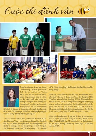 07
và Vũ Công Hoàng Lớp 9 là những thí sinh đạt điểm cao nhất
trong Vòng 2.
Năm nay, chúng tôi sẽ tổ chức hai cuộc thi chung kết dành
cho khối Tiểu học và Trung học. Cuộc thi chung kết khối
Tiểu học (dành cho học sinh Lớp 5-7) đã diễn ra vào hôm
thứ Tư vừa qua. Tôi rất ấn tượng với trình độ phát âm từ vựng
mà các em học sinh nhỏ tuổi đã thể hiện. Những thí sinh đã
giành vị trí thứ hai và thứ ba là em Trần Gia Linh và em Nam
Hoseong, người đã giành chiến thắng chung cuộc cho đội Đà
Lạt là em Lê Hồng Trang. Xin chúc mừng tất cả các em!
Cuộc thi chung kết khối Trung học đã diễn ra vào sáng thứ
Sáu và người giành chiến thắng là em Đặng Minh Hoàng
(Lớp 10) của Đội Đà Lạt. Thí sinh giành vị trí thứ hai và thứ
ba lần lượt là Trương Đình Công Phú (Lớp 8) và Hồ Bảo
Anh (Lớp 10).
Trong ba tuần qua, các em học sinh từ
Lớp 3 đến Lớp 9 đã tham gia Cuộc thi
đánh vần lần thứ hai của Trường
BVIS. Mục tiêu của cuộc thi này là
nhằm nâng cao nhận thức về vai trò
của kỹ năng đánh vần trong nhà
trường và trong tất cả các lĩnh vực của
chương trình học. Bên cạnh đó, cuộc
thi sẽ giúp các em học sinh mở rộng
kiến thức về các quy tắc đánh vần và học cách ứng dụng vào
các từ mới. Các em cũng sẽ tự tin hơn với những kỹ năng của
mình và những thành tích bên ngoài lớp học.
Tất cả các em học sinh đã tham gia đánh vần 30 từ với độ khó
tăng dần trong Vòng 1 và giành được những điểm số quý giá
cho Đội của mình. Những học sinh đánh vần giỏi nhất của
các lớp sẽ tham gia thi đấu trong Vòng 2 có tính thời gian.
Xin chúc mừng em Nguyễn Việt Khanh Lớp 7, Vũ Thu Linh
Cuôc thi đánh vân
 