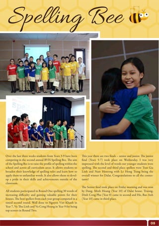 Over the last three weeks students from Years 3-9 have been
competing in the second annual BVIS Spelling Bee. The aim
of the Spelling Bee is to raise the profile of spelling within the
school and across all curriculum areas. It allows students to
broaden their knowledge of spelling rules and learn how to
apply them to unfamiliar words. It also allows them to devel-
op a pride in their skills and achievements outside of the
classroom.
All students participated in Round One spelling 30 words of
increasing difficulty and gaining valuable points for their
houses. The best spellers from each year group competed in a
timed second round. Well done to Nguyen Viet Khanh in
Year 7, Vu Thu Linh and Vu Cong Hoang in Year 9 for being
top scorers in Round Two.
08
This year there are two finals – senior and junior. The junior
final (Years 5-7) took place on Wednesday. I was very
impressed with the level of words our younger students were
spelling. The second and third place spellers were Tran Gia
Linh and Nam Hoseong with Le Hong Trang being the
overall winner for Dalat. Congratulations to all the contes-
tants!
The Senior final took place on Friday morning and was won
by Dang, Minh Hoang (Year 10) of Dalat house. Truong,
Dinh Cong Phu (Year 8) came in second and Ho, Bao Anh
(Year 10) came in third place.
Spelling Bee
 