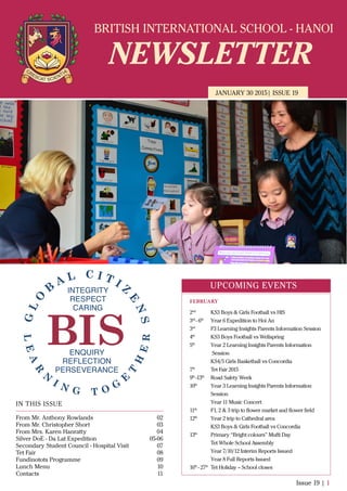 BRITISH INTERNATIONAL SCHOOL - HANOI
NEWSLETTER
JANUARY 30 2015| ISSUE 19
IN THIS ISSUE
From Mr. Anthony Rowlands
From Mr. Christopher Short
From Mrs. Karen Hanratty
Silver DoE - Da Lat Expedition
Secondary Student Council - Hospital Visit
Tet Fair
Fundinotots Programme
Lunch Menu
Contacts
02
03
04
05-06
07
08
09
10
11
Issue 19 | 1
UPCOMING EVENTS
2nd
KS3 Boys & Girls Football vs HIS
3rd
- 6th
Year 6 Expedition to Hoi An
3rd
F3 Learning Insights Parents Information Session
4th
KS3 Boys Football vs Wellspring
5th
Year 2 Learning Insights Parents Information
Session
KS4/5 Girls Basketball vs Concordia
7th
Tet Fair 2015
9th
-13th
Road Safety Week
10th
Year 3 Learning Insights Parents Information
Session
Year 11 Music Concert
11th
F1, 2 & 3 trip to ﬂower market and ﬂower ﬁeld
12th
Year 2 trip to Cathedral area
KS3 Boys & Girls Football vs Concordia
13th
Primary “Bright colours” Mufti Day
Tet Whole School Assembly
Year 7/10/12 Interim Reports Issued
Year 8 Full Reports Issued
16th
- 27th
Tet Holiday – School closes
FEBRUARY
 