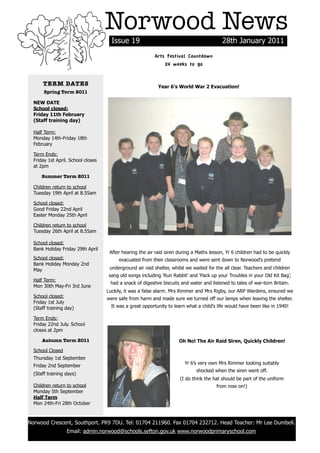 Norwood News
                                          Issue 19                                             28th January 2011
                                                              Arts Festival Countdown
                                                                  24 weeks to go


          TERM DATES                                            Year 6’s World War 2 Evacuation!
           Spring Term 2011

      NEW DATE
      School closed:
      Friday 11th February
      (Staff training day)

      Half Term:
      Monday 14th-Friday 18th
      February

      Term Ends:
      Friday 1st April. School closes
      at 2pm

          Summer Term 2011

      Children return to school
      Tuesday 19th April at 8.55am

      School closed:
      Good Friday 22nd April
      Easter Monday 25th April

      Children return to school
      Tuesday 26th April at 8.55am

      School closed:
      Bank Holiday Friday 29th April
                                         After hearing the air raid siren during a Maths lesson, Yr 6 children had to be quickly
      School closed:                         evacuated from their classrooms and were sent down to Norwood’s pretend
      Bank Holiday Monday 2nd
      May                                underground air raid shelter, whilst we waited for the all clear. Teachers and children
                                        sang old songs including ‘Run Rabbit’ and ‘Pack up your Troubles in your Old Kit Bag’,
      Half Term:
                                         had a snack of digestive biscuits and water and listened to tales of war-torn Britain.
      Mon 30th May-Fri 3rd June
                                        Luckily, it was a false alarm. Mrs Rimmer and Mrs Rigby, our ARP Wardens, ensured we
      School closed:                    were safe from harm and made sure we turned off our lamps when leaving the shelter.
      Friday 1st July
      (Staff training day)                It was a great opportunity to learn what a child’s life would have been like in 1940!

      Term Ends:
      Friday 22nd July. School
      closes at 2pm

          Autumn Term 2011                                                Oh No! The Air Raid Siren, Quickly Children!
      School Closed
      Thursday 1st September
                                                                             Yr 6’s very own Mrs Rimmer looking suitably
      Friday 2nd September
                                                                                  shocked when the siren went off.
      (Staff training days)
                                                                           (I do think the hat should be part of the uniform
      Children return to school                                                             from now on!)
      Monday 5th September
      Half Term
      Mon 24th-Fri 28th October



    Norwood Crescent, Southport. PR9 7DU. Tel: 01704 211960. Fax 01704 232712. Head Teacher: Mr Lee Dumbell.
                      Email: admin.norwood@schools.sefton.gov.uk www.norwoodprimaryschool.com
	
 