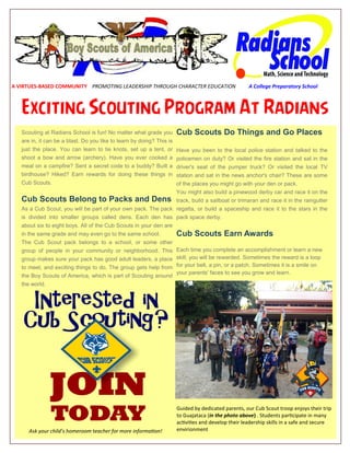 Exciting Scouting Program At Radians
A VIRTUES-BASED COMMUNITY PROMOTING LEADERSHIP THROUGH CHARACTER EDUCATION A College Preparatory School
Scouting at Radians School is fun! No matter what grade you
are in, it can be a blast. Do you like to learn by doing? This is
just the place. You can learn to tie knots, set up a tent, or
shoot a bow and arrow (archery). Have you ever cooked a
meal on a campfire? Sent a secret code to a buddy? Built a
birdhouse? Hiked? Earn rewards for doing these things in
Cub Scouts.
Cub Scouts Belong to Packs and Dens
As a Cub Scout, you will be part of your own pack. The pack
is divided into smaller groups called dens. Each den has
about six to eight boys. All of the Cub Scouts in your den are
in the same grade and may even go to the same school.
The Cub Scout pack belongs to a school, or some other
group of people in your community or neighborhood. This
group makes sure your pack has good adult leaders, a place
to meet, and exciting things to do. The group gets help from
the Boy Scouts of America, which is part of Scouting around
the world.
Cub Scouts Do Things and Go Places
Have you been to the local police station and talked to the
policemen on duty? Or visited the fire station and sat in the
driver's seat of the pumper truck? Or visited the local TV
station and sat in the news anchor's chair? These are some
of the places you might go with your den or pack.
You might also build a pinewood derby car and race it on the
track, build a sailboat or trimaran and race it in the raingutter
regatta, or build a spaceship and race it to the stars in the
pack space derby.
Cub Scouts Earn Awards
Each time you complete an accomplishment or learn a new
skill, you will be rewarded. Sometimes the reward is a loop
for your belt, a pin, or a patch. Sometimes it is a smile on
your parents' faces to see you grow and learn.
Guided by dedicated parents, our Cub Scout troop enjoys their trip
to Guajataca (in the photo above) . Students participate in many
activities and develop their leadership skills in a safe and secure
envirionmentAsk your child’s homeroom teacher for more information!
 
