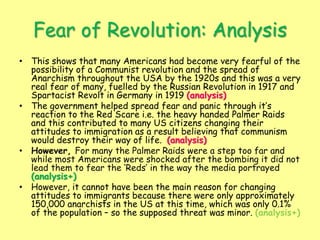 Fear of Revolution: Analysis
• This shows that many Americans had become very fearful of the
possibility of a Communist revolution and the spread of
Anarchism throughout the USA by the 1920s and this was a very
real fear of many, fuelled by the Russian Revolution in 1917 and
Spartacist Revolt in Germany in 1919 (analysis)
• The government helped spread fear and panic through it’s
reaction to the Red Scare i.e. the heavy handed Palmer Raids
and this contributed to many US citizens changing their
attitudes to immigration as a result believing that communism
would destroy their way of life. (analysis)
• However, For many the Palmer Raids were a step too far and
while most Americans were shocked after the bombing it did not
lead them to fear the ‘Reds’ in the way the media portrayed
(analysis+)
• However, it cannot have been the main reason for changing
attitudes to immigrants because there were only approximately
150,000 anarchists in the US at this time, which was only 0.1%
of the population – so the supposed threat was minor. (analysis+)
 