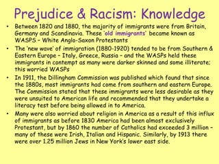 Prejudice & Racism: Knowledge
• Between 1820 and 1880, the majority of immigrants were from Britain,
Germany and Scandinavia. These ‘old immigrants’ became known as
WASPS – White Anglo-Saxon Protestants
• The ‘new wave’ of immigration (1880-1920) tended to be from Southern &
Eastern Europe – Italy, Greece, Russia – and the WASPs held these
immigrants in contempt as many were darker skinned and some illiterate;
this worried WASPs
• In 1911, the Dillingham Commission was published which found that since
the 1880s, most immigrants had come from southern and eastern Europe.
The Commission stated that these immigrants were less desirable as they
were unsuited to American life and recommended that they undertake a
literacy test before being allowed in to America.
• Many were also worried about religion in America as a result of this influx
of immigrants as before 1830 America had been almost exclusively
Protestant, but by 1860 the number of Catholics had exceeded 3 million –
many of these were Irish, Italian and Hispanic. Similarly, by 1913 there
were over 1.25 million Jews in New York’s lower east side.
 