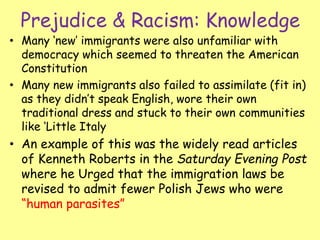 Prejudice & Racism: Knowledge
• Many ‘new’ immigrants were also unfamiliar with
democracy which seemed to threaten the American
Constitution
• Many new immigrants also failed to assimilate (fit in)
as they didn’t speak English, wore their own
traditional dress and stuck to their own communities
like ‘Little Italy
• An example of this was the widely read articles
of Kenneth Roberts in the Saturday Evening Post
where he Urged that the immigration laws be
revised to admit fewer Polish Jews who were
“human parasites”
 