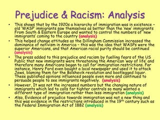 Prejudice & Racism: Analysis
• This shows that by the 1920s a hierarchy of immigration was in existence –
old ‘WASP’ immigrants saw themselves as better than the ‘new’ immigrants
From South & Eastern Europe and wanted to control the numbers of ‘new
immigrants’ coming to the country (analysis)
• This helped change attitudes as the Dillingham Commission increased the
dominance of nativism in America – this was the idea that WASPs were the
superior Americans, and that American racial purity should be continued
(analysis)
• The press added to this prejudice and racism by fuelling fears of the US
Public that new immigrants were threatening the American ‘way of life’ and
therefore many Americans began to call for immigration restrictions. For
instance, Henry Ford even bought a local newspaper and used it to attack
Jews, blaming them for the Bolshevik revolution and bootlegged liquor.
These published opinions influenced people even more and continued to
persuade people to see immigrants negatively. (analysis)
• However, It was not the increased numbers but the changing nature of
immigrants which led to calls for tighter controls so many wanted a
different type of immigration rather then less immigration (analysis)
• Also, Evidence of prejudice towards immigration was not a new thing and
this was evidence in the restrictions introduced in the 19th century such as
the Federal Immigration Act of 1882 (analysis)
 