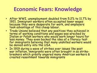 Economic Fears: Knowledge
• After WWI, unemployment doubled from 5.2% to 11.7% by
1921. Immigrant workers often accepted lower wages
because they were desperate for work, and employers
took advantage of this cheap labour.
• Trade Unions believed that any positives they achieved in
terms of working conditions and wages was wrecked by
Italian or Polish workers who would work longer hours for
less money. They even backed the idea of a literacy test
for immigrants believing that many unskilled workers would
be denied entry into the USA.
• In 1919 during a wave of strikes over issues like post
war inflation, immigrants were often brought in as strike-
breakers which greatly angered many American workers &
created resentment towards immigrants
 