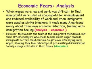 Economic Fears: Analysis
• When wages were low and work was difficult to find,
immigrants were used as scapegoats for unemployment
and reduced availability of work and when immigrants
were used as strike breakers it made many Americans
worry about their own economic situation, fuelling anti-
immigration feeling (analysis – economic )
• However, this was not the fault of the immigrants themselves, but
their WASP employers who chose to help direct anger towards
immigrants so they could continue to get away with paying lower
wages, showing they took advantage of pre-existing discrimination
to help change attitudes in their favour (Analysis+)
 