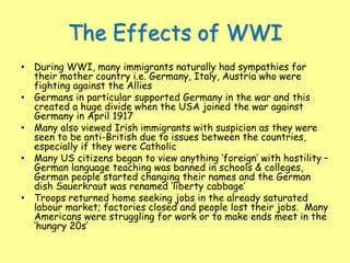The Effects of WWI
• During WWI, many immigrants naturally had sympathies for
their mother country i.e. Germany, Italy, Austria who were
fighting against the Allies
• Germans in particular supported Germany in the war and this
created a huge divide when the USA joined the war against
Germany in April 1917
• Many also viewed Irish immigrants with suspicion as they were
seen to be anti-British due to issues between the countries,
especially if they were Catholic
• Many US citizens began to view anything ‘foreign’ with hostility –
German language teaching was banned in schools & colleges,
German people started changing their names and the German
dish Sauerkraut was renamed ‘liberty cabbage’
• Troops returned home seeking jobs in the already saturated
labour market; factories closed and people lost their jobs. Many
Americans were struggling for work or to make ends meet in the
‘hungry 20s’
 