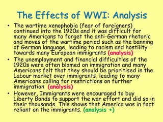 The Effects of WWI: Analysis
• The wartime xenophobia (fear of foreigners)
continued into the 1920s and it was difficult for
many Americans to forget the anti-German rhetoric
and moves of the wartime period such as the banning
of German language, leading to racism and hostility
towards many European immigrants (analysis)
• The unemployment and financial difficulties of the
1920s were often blamed on immigration and many
Americans felt that they should be prioritised in the
Labour market over immigrants, leading to many
Americans calling for restrictions on further
immigration (analysis)
• However, Immigrants were encouraged to buy
Liberty Bonds to support the war effort and did so in
their thousands. This shows that America was in fact
reliant on the immigrants. (analysis +)
 