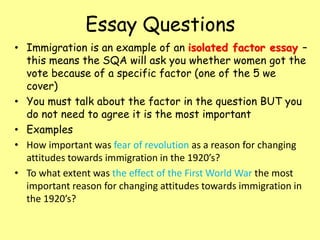 Essay Questions
• Immigration is an example of an isolated factor essay –
this means the SQA will ask you whether women got the
vote because of a specific factor (one of the 5 we
cover)
• You must talk about the factor in the question BUT you
do not need to agree it is the most important
• Examples
• How important was fear of revolution as a reason for changing
attitudes towards immigration in the 1920’s?
• To what extent was the effect of the First World War the most
important reason for changing attitudes towards immigration in
the 1920’s?
 