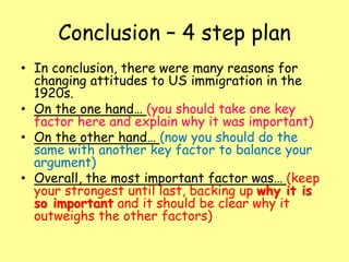 Conclusion – 4 step plan
• In conclusion, there were many reasons for
changing attitudes to US immigration in the
1920s.
• On the one hand… (you should take one key
factor here and explain why it was important)
• On the other hand… (now you should do the
same with another key factor to balance your
argument)
• Overall, the most important factor was… (keep
your strongest until last, backing up why it is
so important and it should be clear why it
outweighs the other factors)
 