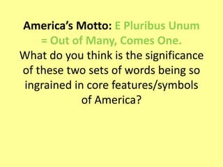 America’s Motto: E Pluribus Unum
= Out of Many, Comes One.
What do you think is the significance
of these two sets of words being so
ingrained in core features/symbols
of America?
 