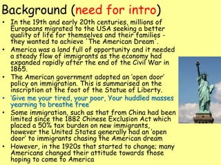 Background (need for intro)
• In the 19th and early 20th centuries, millions of
Europeans migrated to the USA seeking a better
quality of life for themselves and their families -
they wanted to achieve 'The American Dream'.
• America was a land full of opportunity and it needed
a steady flow of immigrants as the economy had
expanded rapidly after the end of the Civil War in
1865.
• The American government adopted an ‘open door’
policy on immigration. This is summarised on the
inscription at the foot of the Statue of Liberty.
• ‘Give me your tired, your poor, Your huddled masses
yearning to breathe free’
• Some immigration, such as that from China had been
limited since the 1882 Chinese Exclusion Act which
placed a 50% tax burden on new immigrants,
however the United States generally had an ‘open
door’ to immigrants chasing the American dream
• However, in the 1920s that started to change; many
Americans changed their attitude towards those
hoping to come to America
 