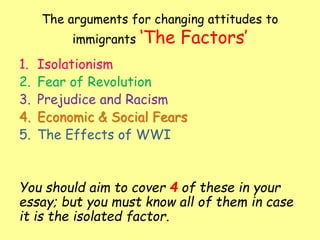 The arguments for changing attitudes to
immigrants ‘The Factors’
1. Isolationism
2. Fear of Revolution
3. Prejudice and Racism
4. Economic & Social Fears
5. The Effects of WWI
You should aim to cover 4 of these in your
essay; but you must know all of them in case
it is the isolated factor.
 