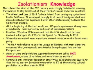 The USA at the start of the 20th century was strongly isolationist, meaning
they wanted to stay firmly out of the affairs of Europe and other countries
• The Alien Land Law of 1913 forbade ‘aliens’ from owning any agricultural
land in California. It was meant to apply to all recent immigrants but was
more directed at the Japanese. Eleven other states quickly followed the
Californian example.
• At the beginning of the first world war, US public opinion was strongly one
of neutrality – wanting to stay well clear of European problems
• President Woodrow Wilson warned that the USA should not become
involved in Europe’s ‘Civil War’ in his Appeal for Neutrality In 1918
• When the war ended, most Americans wanted to return to this Isolationist
policy
• The USA had refused to join the League of Nations, with most Senators
concerned that joining would see America being dragged into another
European war
• Many citizens and politicians supported a movement called 100%
Americanism, a type of nativism, and were known as ‘nativists’
• Continued anti-immigrant legislation after WW1 1921 Emergency Quota Act
that limited eastern European immigration to 3% of the existing cultural
population as on the census in 1910
Isolationism: Knowledge
 
