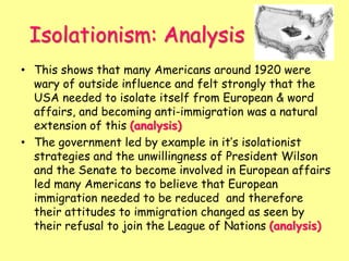 Isolationism: Analysis
• This shows that many Americans around 1920 were
wary of outside influence and felt strongly that the
USA needed to isolate itself from European & word
affairs, and becoming anti-immigration was a natural
extension of this (analysis)
• The government led by example in it’s isolationist
strategies and the unwillingness of President Wilson
and the Senate to become involved in European affairs
led many Americans to believe that European
immigration needed to be reduced and therefore
their attitudes to immigration changed as seen by
their refusal to join the League of Nations (analysis)
 