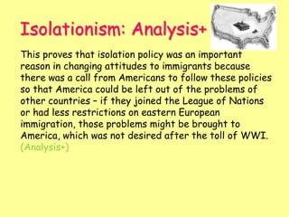 Isolationism: Analysis+
This proves that isolation policy was an important
reason in changing attitudes to immigrants because
there was a call from Americans to follow these policies
so that America could be left out of the problems of
other countries – if they joined the League of Nations
or had less restrictions on eastern European
immigration, those problems might be brought to
America, which was not desired after the toll of WWI.
(Analysis+)
 