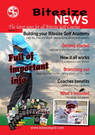 www.bitesizegolf.com
Bitesize
NEWSThe latest news for all Bitesize Golf Coaches
Issue 1
Building your Bitesize Golf Academy
Help, tips, tricks and ideas for developing the ultimate junior academy
Getting started
Learn step by step how to recruit new pupils
What's included
Find all the tools required
How it all works
Directions for assembling a solid structure
Coaches benefits
A little effort brings big returns
Branching out
Spend the winter months coaching Bitesize golf in schools
 