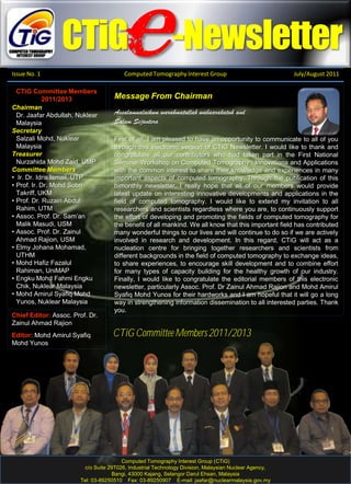 .
CTiG -Newsletter
Issue No. 1 Computed Tomography Interest Group July/August 2011
Chairman
Dr. Jaafar Abdullah, Nuklear
Malaysia
Secretary
Salzali Mohd, Nuklear
Malaysia
Treasurer
Nurzahida Mohd Zaid, UMP
Committee Members
• Ir. Dr. Idris Ismail, UTP
• Prof. Ir. Dr. Mohd Sobri
Takriff, UKM
• Prof. Dr. Ruzairi Abdul
Rahim, UTM
• Assoc. Prof. Dr. Sam’an
Malik Masudi, USM
• Assoc. Prof. Dr. Zainul
Ahmad Rajion, USM
• Elmy Johana Mohamad,
UTHM
• Mohd Hafiz Fazalul
Rahiman, UniMAP
• Engku Mohd Fahmi Engku
Chik, Nuklear Malaysia
• Mohd Amirul Syafiq Mohd
Yunos, Nuklear Malaysia
CTiG Committee Members
2011/2013
Chief Editor: Assoc. Prof. Dr.
Zainul Ahmad Rajion
Editor: Mohd Amirul Syafiq
Mohd Yunos
Message From Chairman
First of all, I am pleased to have an opportunity to communicate to all of you
through this electronic version of CTiG Newsletter. I would like to thank and
congratulate all our contributors who had taken part in the First National
Seminar-Workshop on Computed Tomography : Innovations and Applications
with the common interest to share their knowledge and experiences in many
important aspects of computed tomography. Through the publication of this
bimonthly newsletter, I really hope that all of our members would provide
latest update on interesting innovative developments and applications in the
field of computed tomography. I would like to extend my invitation to all
researchers and scientists regardless where you are, to continuously support
the effort of developing and promoting the fields of computed tomography for
the benefit of all mankind. We all know that this important field has contributed
many wonderful things to our lives and will continue to do so if we are actively
involved in research and development. In this regard, CTiG will act as a
nucleation centre for bringing together researchers and scientists from
different backgrounds in the field of computed tomography to exchange ideas,
to share experiences, to encourage skill development and to combine effort
for many types of capacity building for the healthy growth of our industry.
Finally, I would like to congratulate the editorial members of this electronic
newsletter, particularly Assoc. Prof. Dr Zainul Ahmad Rajion and Mohd Amirul
Syafiq Mohd Yunos for their hardworks and I am hopeful that it will go a long
way in strengthening information dissemination to all interested parties. Thank
you.
Assalamualaikum warahmatullah wabaarakatuh and
Salam Sejantera
e
Computed Tomography Interest Group (CTiG)
c/o Suite 29T026, Industrial Technology Division, Malaysian Nuclear Agency,
Bangi, 43000 Kajang, Selangor Darul Ehsan, Malaysia
Tel: 03-89250510 Fax: 03-89250907 E-mail: jaafar@nuclearmalaysia.gov.my
CTiG Committee Members 2011/2013
 