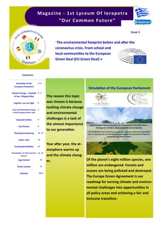 The reason this topic
was chosen is because
tackling climate change
and environmental
challenges is a task of
the utmost importance
to our generation.
Year after year, the at-
mosphere warms up
and the climate chang-
es.
"The environmental footprint before and after the
coronavirus crisis. From school and
local communities to the European
Green Deal (EU Green Deal) »
Magazine - 1st Lyceum Of Ierapetra
“Our Common Future”
Issue 1
Simulation of the
European Parliament
2—3
Climate Change- - Example
of two Villages/cities
4 – 5
Together we can Fight 6
Clean and Renewable Energy
in the European Green Deal
7
Upcycled Clothes 8
Fast fashion 9
Planting & Gardening 10 - 11
Green Jobs 12
Sustainable Mobility 13
Presentation of “Our Common
Future”
14 - 15
Logo Contest 16
Poster Contest 17
Calendar 18-21
Contents
Simulation of the European Parliament
Of the planet's eight million species, one
million are endangered. Forests and
oceans are being polluted and destroyed.
The Europe Green Agreement is our
roadmap for turning climate and environ-
mental challenges into opportunities in
all policy areas and achieving a fair and
inclusive transition.
 
