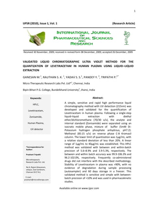 1



IJPSR (2010), Issue 1, Vol. 1                                                  (Research Article)




Received 30 November, 2009; received in revised form 08 December, 2009; accepted 26 December, 2009


VALIDATED LIQUID CHROMATOGRAPHIC ULTRA VIOLET METHOD FOR THE
QUANTIZATION OF LEVETIRACETAM IN HUMAN PLASMA USING LIQUID–LIQUID
EXTRACTION

GANESAN M.1, RAUTHAN S. K. 1, YADAV S. S.1, PANDEY Y. 2, TRIPATHI P.1*
Micro Therapeutic Research Labs Pvt. Ltd*1, Chennai, India

Bipin Bihari P.G. College, Bundelkhand University2, Jhansi, India

       Keywords:                                              Abstract:
                                     A simple, sensitive and rapid high performance liquid
          HPLC,
                                     chromatography method with UV detection (215nm) was
    Levetiracetam,                   developed and validated for the quantification of
                                     Levetiracetam in human plasma. Following a single-step
      Zonisamide,                    liquid–liquid        extraction       with       diethyl
                                     ether/dichloromethane (70/30 v/v), the analyte and
    Human Plasma,                    internal standard (Zonisamide) were separated using an
                                     isocratic mobile phase, mixture of buffer (5mM Di-
       UV detector                   Potassium hydrogen phosphate anhydrous, pH7.2):
                                     Methanol (85:15 v/v) on reverse phase C-8 Kromasil
                                     column. The lower limit of quantization was 1µg/mL, with
                                     a relative standard deviation of less than 20%. A linear
                                     range of 1µg/mL to 40µg/mL was established. This HPLC
  *Correspondence for                method was validated with between and within-batch
  Author:
                                     precision of 5.6–8.9% and 3.9-5.3%, respectively. The
  Prashant Tripathi                  between and within batch accuracy was 99.9-106.3% and
                                     96.2-102.0%, respectively. Frequently co-administered
  Microtheapeutic
  Research Labs Pvt. Ltd.            drugs did not interfere with the described methodology.
                                     Stability of Levetiracetam in plasma was >90%, with no
  No 6, Rajam bhavanam,              evidence of degradation during sample processing
  selayur, East tambram,
  Chennai-59 (T.N.)                  (autosampler) and 60 days storage in a freezer. This
                                     validated method is sensitive and simple with between-
  E-mail:
 prashant@microtheraps.com
                                     batch precision of <10% and was used in pharmacokinetic
                                     studies.

                                Available online on www.ijpsr.com
 