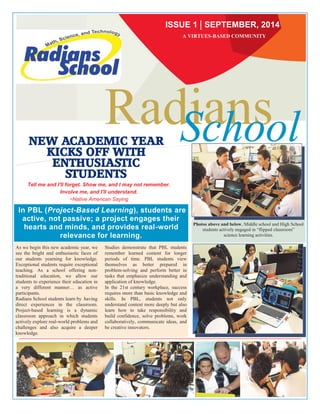 RadSicahnoso l NEW ACADEMIC YEAR 
KICKS OFF WITH 
ENTHUSIASTIC 
STUDENTS 
Tell me and I'll forget. Show me, and I may not remember. 
Involve me, and I'll understand. 
~Native American Saying 
In PBL (Project-Based Learning), students are 
active, not passive; a project engages their 
hearts and minds, and provides real-world 
relevance for learning. 
As we begin this new academic year, we 
see the bright and enthusiastic faces of 
our students yearning for knowledge. 
Exceptional students require exceptional 
teaching. As a school offering non-traditional 
education, we allow our 
students to experience their education in 
a very different manner… as active 
participants. 
Radians School students learn by having 
direct experiences in the classroom. 
Project-based learning is a dynamic 
classroom approach in which students 
actively explore real-world problems and 
challenges and also acquire a deeper 
knowledge. 
Studies demonstrate that PBL students 
remember learned content for longer 
periods of time. PBL students view 
themselves as better prepared in 
problem-solving and perform better in 
tasks that emphasize understanding and 
application of knowledge. 
In the 21st century workplace, success 
requires more than basic knowledge and 
skills. In PBL, students not only 
understand content more deeply but also 
learn how to take responsibility and 
build confidence, solve problems, work 
collaboratively, communicate ideas, and 
be creative innovators. 
Photos above and below, Middle school and High School 
students actively engaged in “flipped classroom” 
science learning activities. 
ISSUE 1 SEPTEMBER, 2014 
A VIRTUES-BASED COMMUNITY 
 