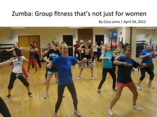 Zumba:	
  Group	
  ﬁtness	
  that’s	
  not	
  just	
  for	
  women	
  
                                            By	
  Cory	
  Lamz	
  |	
  April	
  24,	
  2012	
  
 