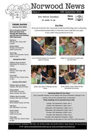 Norwood News
                                         Issue 2                                    10th September 2010

                                                  Arts Festival Countdown                       Menu
                                                                                                                 3
                                                                                                Week
                                                       42 weeks to go

          TERM DATES
                                                                             Eco Day
          Autumn Term 2010
                                        At the end of last term Year 3 were lucky to have Ann-Marie Clegg, who is a Recycling/
      New to Reception Children             Environmental Education Officer to show them how to make their own paper.
      Start part time from
                                                            It was a rather messy process but fun to do!
      Monday 6th September
      and full time from Monday
      20th September

      Half term:
      Monday 25th -Friday 29th
      October
      School closed:
      Monday 1st November
      (Staff training day)

      Term Ends:
      Friday 17th December. School
      closes at 2pm
                                        Lewis & Declan prepare the squeezed          Poppy & Lucie place the paper pulp
           Spring Term 2011                      paper for drying.                            into the frame.
      Children return to school
      Wednesday 5th January at
      8.55am

      Half Term:
      Monday 14th-Friday 18th
      February

      Term Ends:
      Friday 1st April. School closes
      at 2pm

          Summer Term 2011

      Children return to school
      Tuesday 19th April at 8.55am         Adam, Joe, Oliver & Michael use the       Jamie, Daniel, Lewis, Declan & Ben
                                                         frame.                           discussing the process.
      School closed:
      Good Friday 22nd April
      Easter Monday 25th April                                   Upcoming dates for your diary
                                          Due to parental requests, we are holding Year Group Information meetings in the
      Children return to school
      Tuesday 26th April at 8.55am                      evening. Here are the proposed times, as discussed:
                                                          These meetings are for parents/carers only.
      School closed:
      Bank Holiday Monday 2nd May                              Tuesday 14th September 6.00pm Year 2
      Half Term:                                              Tuesday 14th September 6.30pm Year 5
      Mon 30th May-Fri 3rd June                              Wednesday 15th September 6.00pm Year 1
      School closed:                                         Wednesday 15th September 6.30pm Year 3
      Friday 1st July                                         Thursday 16th September 6.00pm Year 4
      (Staff training day)
                                                              Thursday 16th September 6.30pm Year 6
      Term Ends:                                            Thursday 16th September Reception 7.00pm
      Friday 22nd July. School closes     More formal Parent’s Evenings will take place on Tues 23rd/Thurs 25th November
      at 2pm

    Norwood Crescent, Southport. PR9 7DU. Tel: 01704 211960. Fax 01704 232712. Head Teacher: Mr Lee Dumbell.
                      Email: admin.norwood@schools.sefton.gov.uk www.norwoodprimaryschool.com
!
 