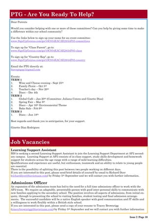 PTG - Are You Ready To Help? 
Dear Parents 
Would you consider helping with one or more of these committees? Can you help by giving some time to make a difference within our school community? 
Use the links below to sign up your name for an event committee: 
www.SignUpGenius.com/go/10C054EACAE28A4F85-committees 
To sign up for "Class Parent", go to: www.SignUpGenius.com/go/10C054EACAE28A4F85-class 
To sign up for "Country Rep", go to: 
www.SignUpGenius.com/go/10C054EACAE28A4F85-country 
Email the PTG directly at: 
bisvnptgap1@gmail.com 
Events: 
TERM 1 
1. Wine and Cheese evening - Sept 25th 
2. Family Picnic – Oct 5th 
3. Teacher’s day – Nov 20th 
4. Disco – Dec 4th 
TERM 2 
1. Global Café – Jan 20th (Committee: Juliana Cotera and Ginette Diaz) 
2. Spring Fair – Mar 8th 
3. Disco – Apr 16th Environmental Theme 
4. Bake Sale - Feb 9th 
TERM 3 
1. Disco – Jun 18th 
Best regards and thank you in anticipation, for your support. 
Ginette Diaz Rodriguez 
Issue 2 /Page 10 
Job Vacancies 
Learning Support Assistant 
BIS is seeking a second Learning Support Assistant to join the Learning Support Department at AP2 second- ary campus. Learning Support at AP2 consists of in-class support, study skills development and homework support for students across the age range with a range of mild learning difficulties. 
Qualifications and experience are useful, but enthusiasm, teamwork and an ability to relate to young people are essential. 
There is the possibility of splitting this post between two people working on different days. 
If you are interested in this post, please send brief details of yourself by email to Richard Dyer (richarddyer@bisvietnam.com) by Friday 5th September and we will contact you with further information. 
Admissions Officer 
An expansion of the admissions team has led to the need for a full time admissions officer to work with the AP2 team. We require an adaptable, presentable person with good inter-personal skills to communicate with new families applying to the secondary school. The position involves all aspects of admissions, from initial en- quiry, through to presenting the school to visiting families, student testing and final admission arrange- ments. The successful candidate will be a native English speaker with good communication and IT skills and a willingness to work flexibly within a British style school. 
If you are interested in this post, please send a copy of your resume to Tracey Brownrigg (traceybrownrigg@bisvietnam.com) by Friday 5th September and we will contact you with further information  