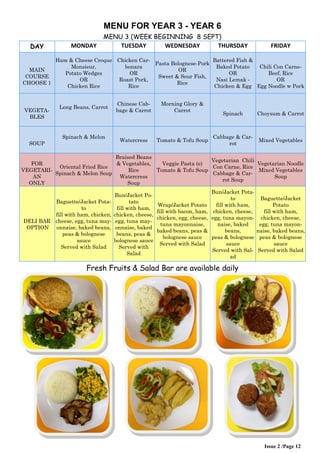 MENU FOR YEAR 3 - YEAR 6 
MENU 3 (WEEK BEGINNING 8 SEPT) 
DAY 
MONDAY 
TUESDAY 
WEDNESDAY 
THURSDAY 
FRIDAY 
MAIN COURSE CHOOSE 1 
Ham & Cheese Croque Monsieur, Potato Wedges OR Chicken Rice 
Chicken Car- bonara OR Roast Pork, Rice 
Pasta Bolognese-Pork OR Sweet & Sour Fish, Rice 
Battered Fish & Baked Potato OR Nasi Lemak - Chicken & Egg 
Chili Con Carne- Beef, Rice OR Egg Noodle w Pork 
VEGETA- BLES 
Long Beans, Carrot 
Chinese Cab- bage & Carrot 
Morning Glory & Carrot 
Spinach 
Choysum & Carrot 
SOUP 
Spinach & Melon 
Watercress 
Tomato & Tofu Soup 
Cabbage & Car- rot 
Mixed Vegetables 
FOR VEGETARI- AN ONLY 
Oriental Fried Rice Spinach & Melon Soup 
Braised Beans & Vegetables, Rice Watercress Soup 
Veggie Pasta (e) Tomato & Tofu Soup 
Vegetarian Chili Con Carne, Rice Cabbage & Car- rot Soup 
Vegetarian Noodle Mixed Vegetables Soup 
DELI BAR OPTION 
Baguette/Jacket Pota- to fill with ham, chicken, cheese, egg, tuna may- onnaise, baked beans, peas & bolognese sauce Served with Salad 
Bun/Jacket Po- tato fill with ham, chicken, cheese, egg, tuna may- onnaise, baked beans, peas & bolognese sauce Served with Salad 
Wrap/Jacket Potato fill with bacon, ham, chicken, egg, cheese, tuna mayonnaise, baked beans, peas & bolognese sauce Served with Salad 
Bun/Jacket Pota- to fill with ham, chicken, cheese, egg, tuna mayon- naise, baked beans, peas & bolognese sauce Served with Sal- ad 
Baguette/Jacket Potato fill with ham, chicken, cheese, egg, tuna mayon- naise, baked beans, peas & bolognese sauce Served with Salad 
Fresh Fruits & Salad Bar are available daily 
Issue 2 /Page 12 