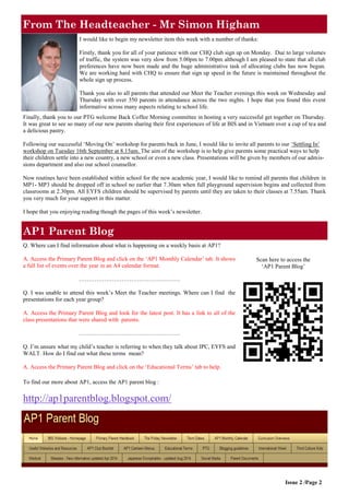From The Headteacher - Mr Simon Higham 
Issue 2 /Page 2 
Scan here to access the ‘AP1 Parent Blog’ 
I would like to begin my newsletter item this week with a number of thanks: 
Firstly, thank you for all of your patience with our CHQ club sign up on Monday. Due to large volumes of traffic, the system was very slow from 5.00pm to 7.00pm although I am pleased to state that all club preferences have now been made and the huge administrative task of allocating clubs has now begun. We are working hard with CHQ to ensure that sign up speed in the future is maintained throughout the whole sign up process. 
Thank you also to all parents that attended our Meet the Teacher evenings this week on Wednesday and Thursday with over 350 parents in attendance across the two nights. I hope that you found this event informative across many aspects relating to school life. 
Finally, thank you to our PTG welcome Back Coffee Morning committee in hosting a very successful get together on Thursday. It was great to see so many of our new parents sharing their first experiences of life at BIS and in Vietnam over a cup of tea and a delicious pastry. 
Following our successful ‘Moving On’ workshop for parents back in June, I would like to invite all parents to our ‘Settling In’ workshop on Tuesday 16th September at 8.15am. The aim of the workshop is to help give parents some practical ways to help their children settle into a new country, a new school or even a new class. Presentations will be given by members of our admis- sions department and also our school counsellor. 
Now routines have been established within school for the new academic year, I would like to remind all parents that children in MP1- MP3 should be dropped off in school no earlier that 7.30am when full playground supervision begins and collected from classrooms at 2.30pm. All EYFS children should be supervised by parents until they are taken to their classes at 7.55am. Thank you very much for your support in this matter. 
I hope that you enjoying reading though the pages of this week’s newsletter. 
AP1 Parent Blog 
Q. Where can I find information about what is happening on a weekly basis at AP1? 
A. Access the Primary Parent Blog and click on the ‘AP1 Monthly Calendar’ tab. It shows a full list of events over the year in an A4 calendar format. 
……………………………………………. 
Q. I was unable to attend this week’s Meet the Teacher meetings. Where can I find the presentations for each year group? 
A. Access the Primary Parent Blog and look for the latest post. It has a link to all of the class presentations that were shared with parents. 
……………………………………………. 
Q. I’m unsure what my child’s teacher is referring to when they talk about IPC, EYFS and WALT. How do I find out what these terms mean? 
A. Access the Primary Parent Blog and click on the ‘Educational Terms’ tab to help. 
To find our more about AP1, access the AP1 parent blog : 
http://ap1parentblog.blogspot.com/  