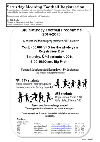 Issue 1 /Page 7 
Saturday Morning Football Registration 
A reminder that registration will take place on Saturday 6th September from 8am – 10am on the big field. If you would also like to assist in the coaching please notify parents during registration. 
The programme will begin on Saturday 13th September. 
Mr Phil Drake 
Director of Sport/Activities & Trip Coordinator 
British International School, Ho Chi Minh City  