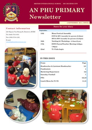 5 SEPTEMBER 2014 | ISSUE 2 
Dates for your diary 
IN THIS ISSUE 
From: Page 
Headteacher & Assistant Headteacher 2,3 
Fundinotots 4 
Marketing Department 5,6 
Saturday Football 7 
PTG 8,9,10 
Lunch Menu for F1-Y6 11,12 
Contact information 
225 Nguyen Van Huong St, District 2, HCMC 
Tel: (848) 3744 4551 
Fax: (848) 3744 4182 
E-mail: simonhigham@bisvietnam.com 
BRITISH INTERNATIONAL SCHOOL - HO CHI MINH CITY 
AN PHU PRIMARY 
Newsletter 
12th Moon Festival Assembly 
EYFS & MP1 Assembly for parents (9.40am) 
MP2 & MP3 Assembly for parents (12.55pm) 
16th ‘Settling In’ Workshop - 8.15am (Gym) 
17th EYFS Parent/Teacher Meeting (3.00pm- 7.00pm) 
22nd T1 Clubs begin 
September  