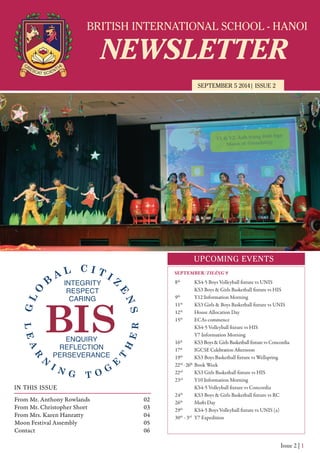 BRITISH INTERNATIONAL SCHOOL - HANOI
NEWSLETTER
SEPTEMBER 5 2014| ISSUE 2
UPCOMING EVENTS
IN THIS ISSUE
From Mr. Anthony Rowlands
From Mr. Christopher Short
From Mrs. Karen Hanratty
Moon Festival Assembly
Contact
02
03
04
05
06
Issue 2 | 1
8th
KS4-5 Boys Volleyball fixture vs UNIS
KS3 Boys & Girls Basketball fixture vs HIS
9th
Y12 Information Morning
11th
KS3 Girls & Boys Basketball fixture vs UNIS
12th
House Allocation Day
15th
ECAs commence
KS4-5 Volleyball fixture vs HIS
Y7 Information Morning
16th
KS3 Boys & Girls Basketball fixture vs Concordia
17th
IGCSE Celebration Afternoon
19th
KS3 Boys Basketball fixture vs Wellspring
22nd
-26th
Book Week
22nd
KS3 Girls Basketball fixture vs HIS
23rd
Y10 Information Morning
KS4-5 Volleyball fixture vs Concordia
24th
KS3 Boys & Girls Basketball fixture vs RC
26th
Mufti Day
29th
KS4-5 Boys Volleyball fixture vs UNIS (a)
30th
- 3rd
Y7 Expedition
SEPTEMBER/THÁNG 9
 
