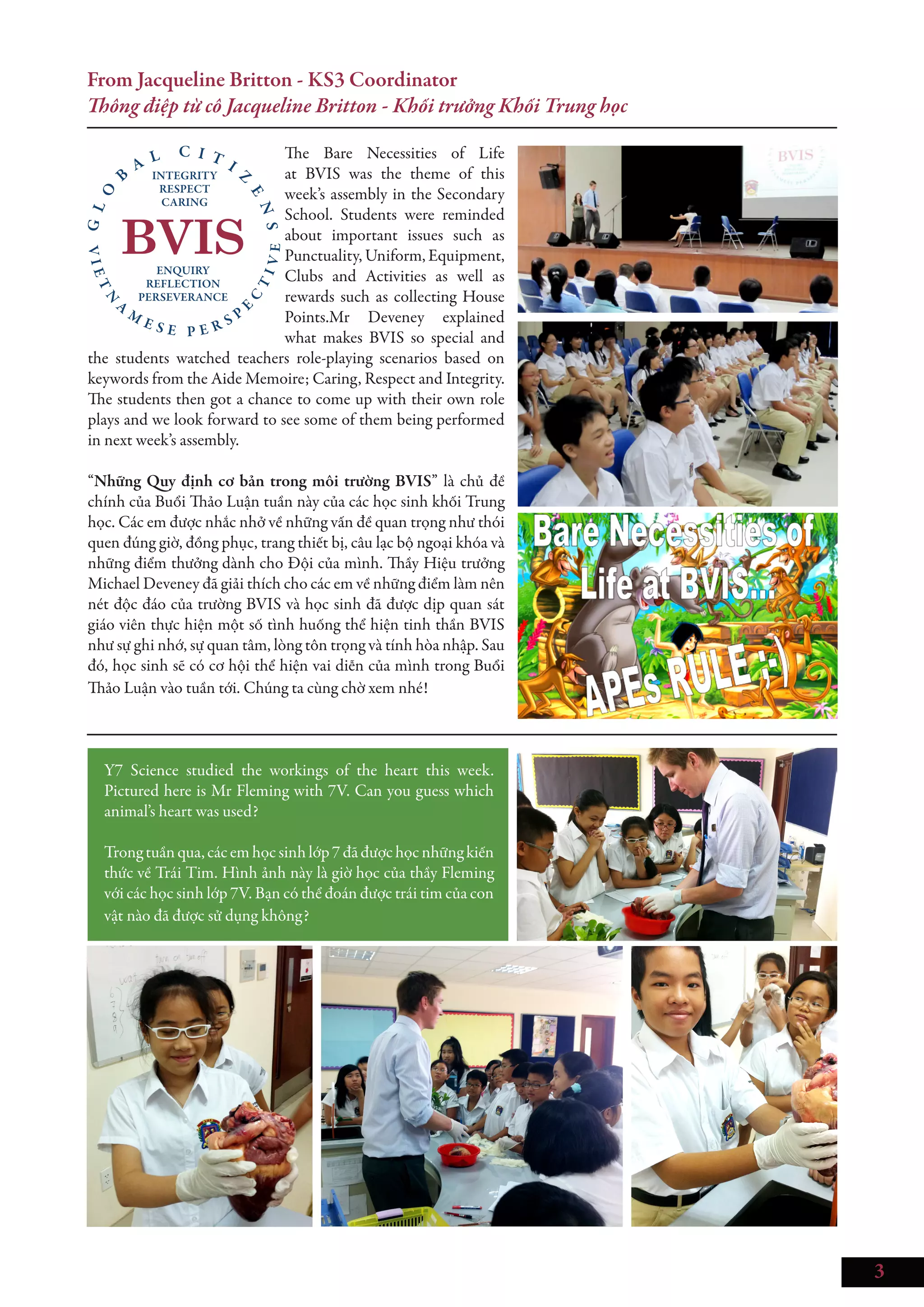 3
From Jacqueline Britton - KS3 Coordinator
Thông điệp từ cô Jacqueline Britton - Khối trưởng Khối Trung học
The Bare Necessities of Life
at BVIS was the theme of this
week’s assembly in the Secondary
School. Students were reminded
about important issues such as
Punctuality, Uniform, Equipment,
Clubs and Activities as well as
rewards such as collecting House
Points.Mr Deveney explained
what makes BVIS so special and
the students watched teachers role-playing scenarios based on
keywords from the Aide Memoire; Caring, Respect and Integrity.
The students then got a chance to come up with their own role
plays and we look forward to see some of them being performed
in next week’s assembly.
“Những Quy định cơ bản trong môi trường BVIS” là chủ đề
chính của Buổi Thảo Luận tuần này của các học sinh khối Trung
học. Các em được nhắc nhở về những vấn đề quan trọng như thói
quen đúng giờ, đồng phục, trang thiết bị, câu lạc bộ ngoại khóa và
những điểm thưởng dành cho Đội của mình. Thầy Hiệu trưởng
Michael Deveney đã giải thích cho các em về những điểm làm nên
nét độc đáo của trường BVIS và học sinh đã được dịp quan sát
giáo viên thực hiện một số tình huống thể hiện tinh thần BVIS
như sự ghi nhớ, sự quan tâm, lòng tôn trọng và tính hòa nhập. Sau
đó, học sinh sẽ có cơ hội thể hiện vai diễn của mình trong Buổi
Thảo Luận vào tuần tới. Chúng ta cùng chờ xem nhé!
Y7 Science studied the workings of the heart this week.
Pictured here is Mr Fleming with 7V. Can you guess which
animal’s heart was used?
Trongtuần qua, cácem học sinh lớp7đã đượchọcnhữngkiến
thức về Trái Tim. Hình ảnh này là giờ học của thầy Fleming
với các học sinh lớp 7V. Bạn có thể đoán được trái tim của con
vật nào đã được sử dụng không?
 