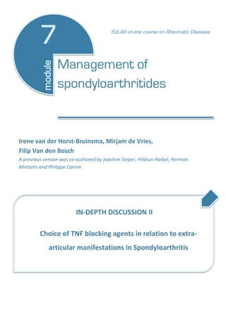 Irene van der Horst-Bruinsma, Mirjam de Vries,
Filip Van den Bosch
A previous version was co-authored by Joachim Sieper, Hildrun Haibel, Herman
Mielants and Philippe Carron
IN-DEPTH DISCUSSION II
Choice of TNF blocking agents in relation to extra-
articular manifestations in Spondyloarthritis
Management of
spondyloarthritides
EULAR on-line course on Rheumatic Diseases
 