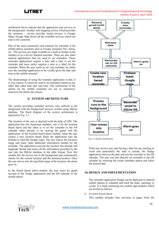 International Journal of Trendy Research in Engineering andTechnology
Volume 3 Issue 2 April 2019
__________________________________________________________________________________________________________
14
www.trendytechjournals.com
notification bar to indicate that the application runs services in
the background. Another web mapping service which provides
the customer – service provider based services is Google
Maps. Google Map shows all the available services which are
near to the customer.
One of the most commonly used medium for reminder is the
mobile phone assistants such as Google Assistant, Siri, Alexa,
etc. The services are made available as a built in feature in the
mobiles or as a device featured assistant. There are also other
android applications that are used to set reminders. These
reminder applications require a date and a time to set the
reminder and most rarely requires a note or a label for the
reminder. When the user wants to set any reminder, he either
uses the reminder application or he vocally gives the date and
time to the mobile assistant.
The disadvantage of using the reminder application is that, it
is very typical. It cannot be used to set reminders based on any
other data other than date and time. The notification of the
alarms by the mobile assistants are not so interactive,
moreover the alarms the unseen.
II. SYSTEM ARCHITECTURE
The system providing reminder services uses android in the
foreground with the background services written using SQLite
database. The block diagram of the system architecture is
depicted in Fig. 3.1.
The location of the user is detected with the help of GPS. The
application has two functional modules, one is for the location
based alarm and the other is to set the reminder to the OS
calendar either directly or by syncing the gmail with the
application. In the location based alarm module, when the user
creates a new location based alarm the application uses the
firebase to load the Google maps. The user selects the location,
range and many other additional information needed for the
reminder. The application converts the location into latitude and
longitude format and stores all the information provided by the
user into the SQLite database in the table format. Now this
module lets the service run in the background and continuously
checks for the current location and the destined location. Once
the user moves into the specified range of the location, the alarm
goes on.
In the Gmail based alarm module, the user syncs his gmail
account to the Nudge application and the OS calendar in the
mobile phone.
Fig. 3.1 System Architecture
If the user receive any mail having a date for any meeting or
event and particularly the mail is unread, the Nudge
application retrieves the date and sets the reminder to the OS
calendar. The user can also directly set reminder to the OS
calendar by selecting the create reminder option and select
the desired date.
III. DESIGN AND IMPLEMENTATION
The reminder application Nudge can be deployed in android
mobile phones to schedule and track the tasks, meetings or
events. It is built containing two mobile app modules which
are briefed as follows.
A. Location based alarm
This module includes four activities or pages from the
 