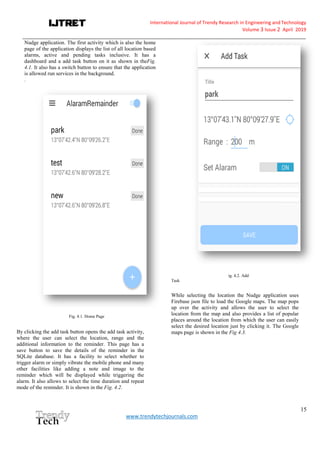 International Journal of Trendy Research in Engineering andTechnology
Volume 3 Issue 2 April 2019
__________________________________________________________________________________________________________
15
www.trendytechjournals.com
Nudge application. The first activity which is also the home
page of the application displays the list of all location based
alarms, active and pending tasks inclusive. It has a
dashboard and a add task button on it as shown in theFig.
4.1. It also has a switch button to ensure that the application
is allowed run services in the background.
.
Fig. 4.1. Home Page
By clicking the add task button opens the add task activity,
where the user can select the location, range and the
additional information to the reminder. This page has a
save button to save the details of the reminder in the
SQLite database. It has a facility to select whether to
trigger alarm or simply vibrate the mobile phone and many
other facilities like adding a note and image to the
reminder which will be displayed while triggering the
alarm. It also allows to select the time duration and repeat
mode of the reminder. It is shown in the Fig. 4.2.
ig. 4.2. Add
Task
While selecting the location the Nudge application uses
Firebase json file to load the Google maps. The map pops
up over the activity and allows the user to select the
location from the map and also provides a list of popular
places around the location from which the user can easily
select the desired location just by clicking it. The Google
maps page is shown in the Fig 4.3.
 