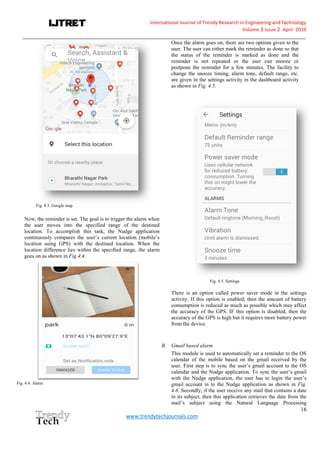 International Journal of Trendy Research in Engineering andTechnology
Volume 3 Issue 2 April 2019
__________________________________________________________________________________________________________
16
www.trendytechjournals.com
Fig. 4.3. Google map
Now, the reminder is set. The goal is to trigger the alarm when
the user moves into the specified range of the destined
location. To accomplish this task, the Nudge application
continuously compares the user’s current location (mobile’s
location using GPS) with the destined location. When the
location difference lies within the specified range, the alarm
goes on as shown in Fig.4.4.
Fig. 4.4. Alarm
Once the alarm goes on, there are two options given to the
user. The user can either mark the reminder as done so that
the status of the reminder is marked as done and the
reminder is not repeated or the user can snooze or
postpone the reminder for a few minutes. The facility to
change the snooze timing, alarm tone, default range, etc.
are given in the settings activity in the dashboard activity
as shown in Fig. 4.5.
Fig. 4.5. Settings
There is an option called power saver mode in the settings
activity. If this option is enabled, then the amount of battery
consumption is reduced as much as possible which may affect
the accuracy of the GPS. IF this option is disabled, then the
accuracy of the GPS is high but it requires more battery power
from the device.
B. Gmail based alarm
This module is used to automatically set a reminder to the OS
calendar of the mobile based on the gmail received by the
user. First step is to sync the user’s gmail account to the OS
calendar and the Nudge application. To sync the user’s gmail
with the Nudge application, the user has to login the user’s
gmail account in to the Nudge application as shown in Fig.
4.6. Secondly, if the user receive any mail that contains a date
in its subject, then this application retrieves the date from the
mail’s subject using the Natural Language Processing
 