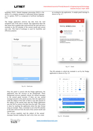 International Journal of Trendy Research in Engineering andTechnology
Volume 3 Issue 2 April 2019
__________________________________________________________________________________________________________
17
www.trendytechjournals.com
technique (NLP). Natural language processing (NLP) is the
ability of a computer program to understand human language
as it is spoken. NLP is a component of artificial intelligence
(AI).
The Nudge application retrieves the date from the mail
usingNLP only if the mail is unread. This application takes the
date alone from complete date retrieved from the mail and sets a
reminder to the OS calendar of the current month and current
year only. This kind of technique is used for feasibility and
efficiency purpose.
Fig. 4.6. Gmail sync
Once the gmail is synced with the Nudge application, the
application runs the services in the background. These
background services regularly checks for unread messages
in the synced gmail account, if there are any unread
messages present in the gmail account, then this application
reads the subject of the mail. If there is any date present in
the subject of the unread mail, then the Nudge application
uses the NLP to retrieve the date from the mail. This action
is done by teaching the application about the date format
using an example. Then, a reminder is set to the OS calendar
in the date retrieved from the mail of the current month and
current year.
The services regularly read the subject of the unread
messages because reading the mail every time can create
an overhead to the application. A sample gmail message is
shown in Fig. 4.7.
Fig. 4.7. Gmail
The OS calendar to which the reminder is set by the Nudge
application is shown in Fig. 4.8.
Fig. 4.8. OS calendar
 