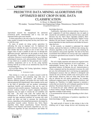 International Journal of Trendy Research in Engineering andTechnology
Volume 3 Issue 2 April 2019
_____________________________________________________________________________________________
19
www.trendytechjournals.com
PREDICTIVE DATA MINING ALGORITHMS FOR
OPTIMIZED BEST CROP IN SOIL DATA
CLASSIFICATION
G. Divya1
, G. Bharathi Mohan2
1
PG student, 2
Assistant Professor, Jaya Engineering College, Thiruninravur, Chennai-602 024.
divyaganesan8682@gmail.com
Abstract
Agricultural research has strengthened the optimized
economical profit, internationally and is very vast and
important field to gain more benefits.
In future agriculture is the only scope for all the people. But
today number of people having land, but they don’t know how
to yield the crops.
So many of people are doing useless agriculture by
cultivating the crop on improper soil. To implement the
application to identify the types of soil,water source of that
land whether that land is based on rain or bore water. And
suggest what of crop is suitable for that soil. So through this
application provide application for the people to know about
the agriculture. There is no any application to know about the
cultivation. However, it can be enhanced by the use of different
technological resources, tool, and procedures. Predict the type
of crop which one is suitable for that particular soil, weather
condition, temperature and so on. So for, using machine
learning with the set of data set are identified the crop for the
corresponding soil.
Keyword-Data Mining, Soil Testing Agriculture, Analysis,
Artificial Intelligence.
I. INTRODUCTION
Data mining is a vital area of modern research world for
processing, analyzing and evaluating large data sets; to
identify associations, classifications, and clustering, etc.
Between different attributes and predict the best results with
relevant patterns[1][2].Significantly, these methods can be used
in the field of agriculture and can produce extraordinary
significant benefits and predictions that can be used for
commercial and scientific purposes. Traditionally, Agriculture
decision- making is based on experts’ judgments and these
judgments may not apply to classify the soil suitability and
may lead the lower crop yield. The explicit data set
management by the data mining techniques and algorithms
contain the huge analytical potential for accurate and valid
results and these can help to automate the classification
process, depending on the predefined parameters developed by
Agriculture research centers. Decision tree, Naïve Bayes
algorithm, Rule- Based classification, Neural Networks,
Support Vector Machine and Genetic Algorithm etc. are very
well-known algorithm for data classification and further for
knowledge discovery.
Traditionally, Agriculture decision-making is based on ex-
perts’ judgments [3] and these judgments may not apply to
classify the soil suitability and may lead the lower crop yield.
Decision tree [4], Naïve Bayes algorithm [5][6][7], Rule-
Based classification, Neural Networks[5][6], Support Vector
Machine [8] and Genetic Algorithm [9] etc., are very well-
known algorithm for data classification and further for knowl-
edge discovery.
In this research, we intended to understand the related
domain, analyzed the behavior of different data mining clas-
sification algorithms on the soil data set and evaluating the
most predictive and accurate algorithm. The data set has been
accumulated from different soil surveys that were conducted
at numerous agricultural areas located in Tamil Nadu District
and Andhra.
II. PROBLEMSTATEMENT
The soil is highly important and subservient organism torun
the ecosystem and the importance of soil in agriculture is
understandable because that is the basic bedrock of the
agricultural industry. In Pakistan, the soil characterization is
a basic component and has the potential to increase the yield
per acre, but unfortunately due to not having any appropriate
technological resources that are difficult to distinguish and
classify the soil so that the suitable crops can be grown at the
right location. Moreover, there are many other factors that
may be affected the soil quality parameters, for example,
traditional cropping system, the application of fertilizers, and
irrigation, etc. Therefore, it is highly important to maintain a
system that can classify the soil in adequate quantities for best
practices. The primary objectives of ours study are:
o To classify the soil under different agro ecological zones
in Kasur district, Punjab, Pakistan by different classification
algorithm available in data mining.
o To recommend the relevant crops depending on their classi-
fication.
o To evaluate the performance of predictive algorithms for
better knowledge extraction.
III. METHODS
The rapid growth of interest in data mining is due to the
(i)falling cost of large storage devices and increasing ease
 